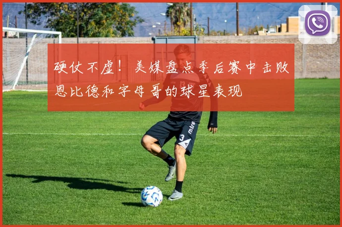 硬仗不虚！美媒盘点季后赛中击败恩比德和字母哥的球星表现