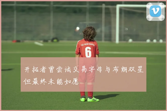 开拓者曾尝试交易字母与布朗双星但最终未能如愿