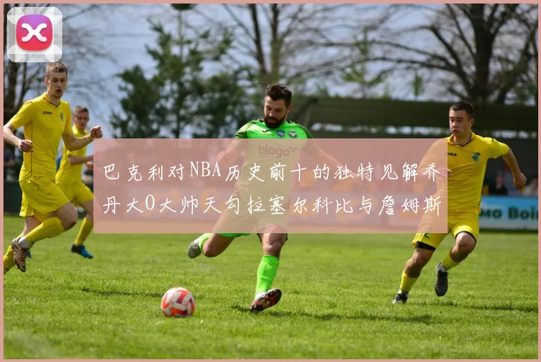 巴克利对NBA历史前十的独特见解乔丹大O大帅天勾拉塞尔科比与詹姆斯排名分析