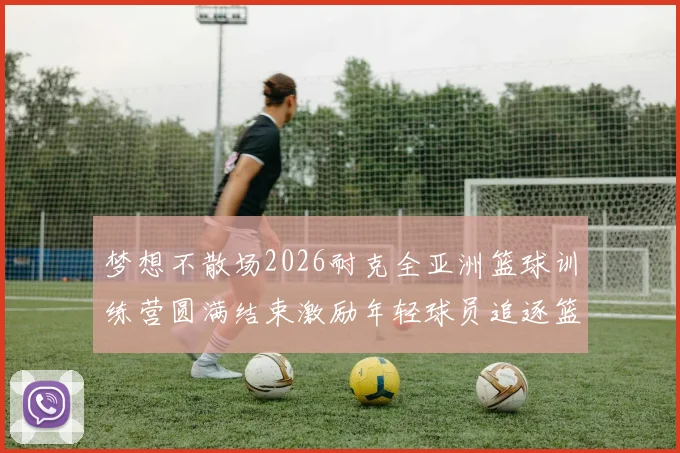 梦想不散场2026耐克全亚洲篮球训练营圆满结束激励年轻球员追逐篮球梦想
