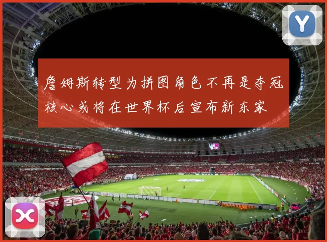 詹姆斯转型为拼图角色不再是夺冠核心或将在世界杯后宣布新东家