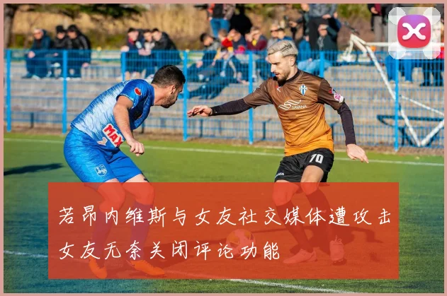 若昂内维斯与女友社交媒体遭攻击女友无奈关闭评论功能