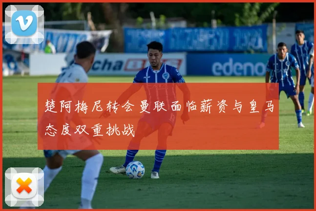 楚阿梅尼转会曼联面临薪资与皇马态度双重挑战