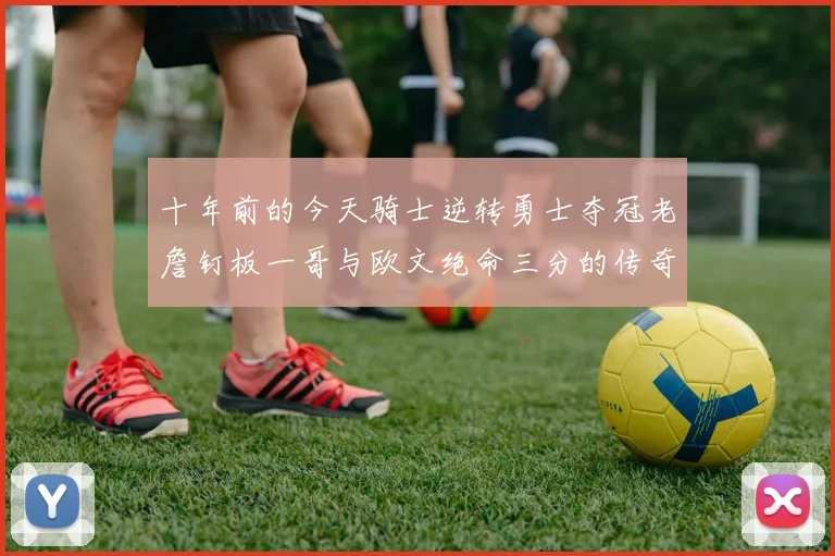 十年前的今天骑士逆转勇士夺冠老詹钉板一哥与欧文绝命三分的传奇时刻