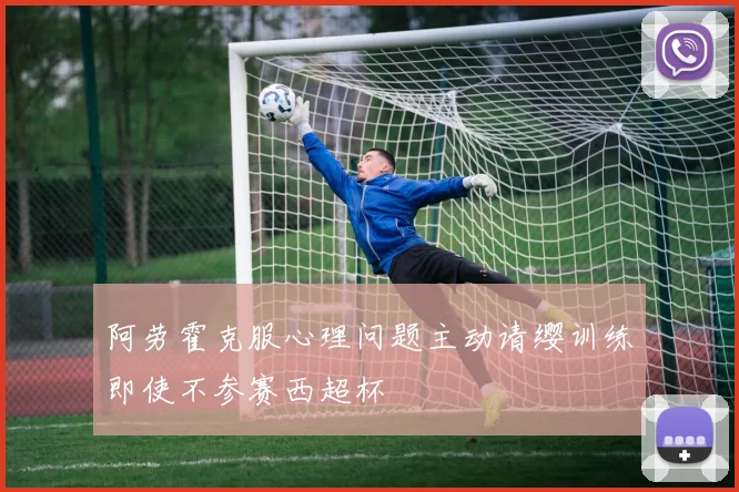 阿劳霍克服心理问题主动请缨训练即使不参赛西超杯