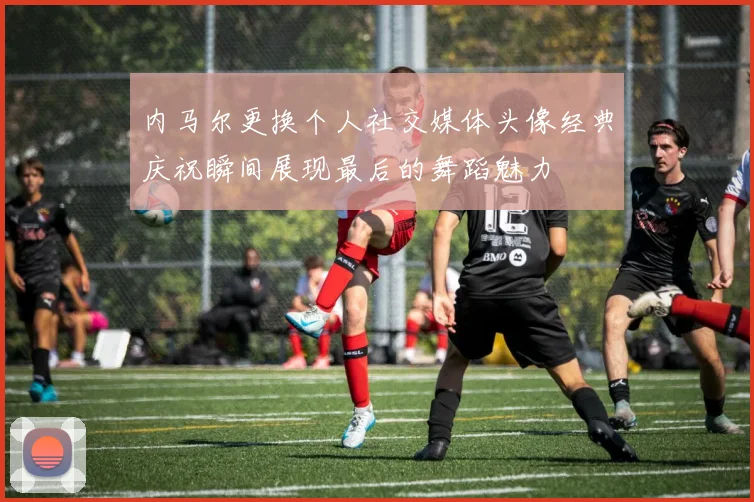 内马尔更换个人社交媒体头像经典庆祝瞬间展现最后的舞蹈魅力