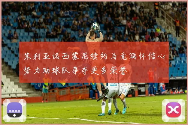 朱利亚诺西蒙尼续约马竞满怀信心努力助球队争夺更多荣誉