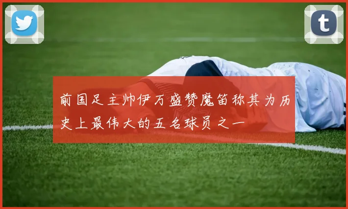 前国足主帅伊万盛赞魔笛称其为历史上最伟大的五名球员之一
