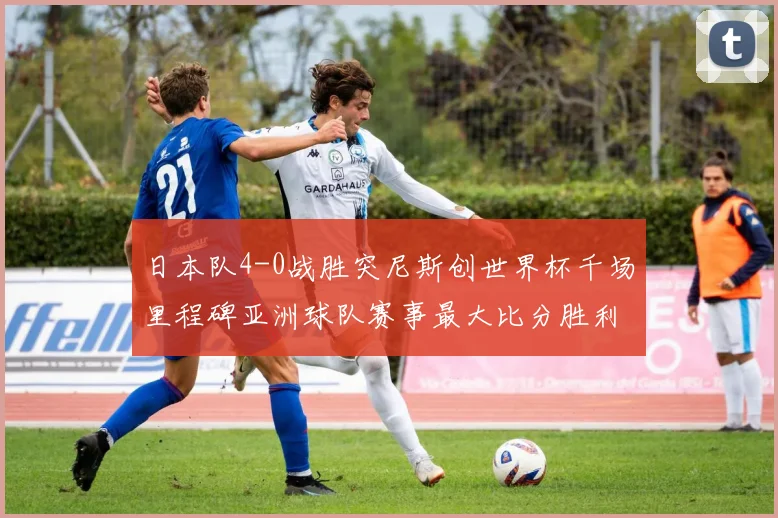 日本队4-0战胜突尼斯创世界杯千场里程碑亚洲球队赛事最大比分胜利
