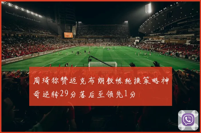周琦称赞迈克布朗教练轮换策略神奇逆转29分落后至领先1分