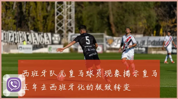 西班牙队无皇马球员现象揭示皇马五年去西班牙化的极致转变
