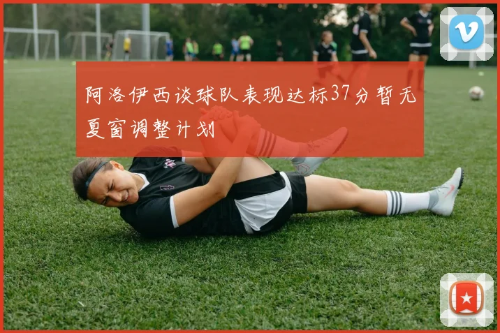 阿洛伊西谈球队表现达标37分暂无夏窗调整计划