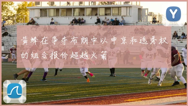 黄蜂在争夺布朗中以申京和选秀权的组合报价超越火箭