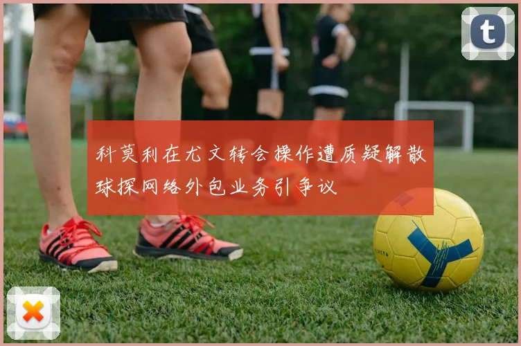 科莫利在尤文转会操作遭质疑解散球探网络外包业务引争议