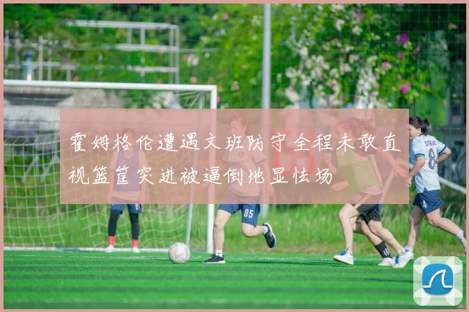 霍姆格伦遭遇文班防守全程未敢直视篮筐突进被逼倒地显怯场