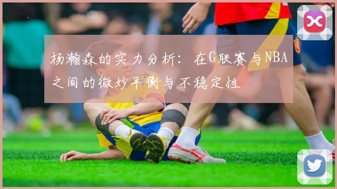 杨瀚森的实力分析：在G联赛与NBA之间的微妙平衡与不稳定性