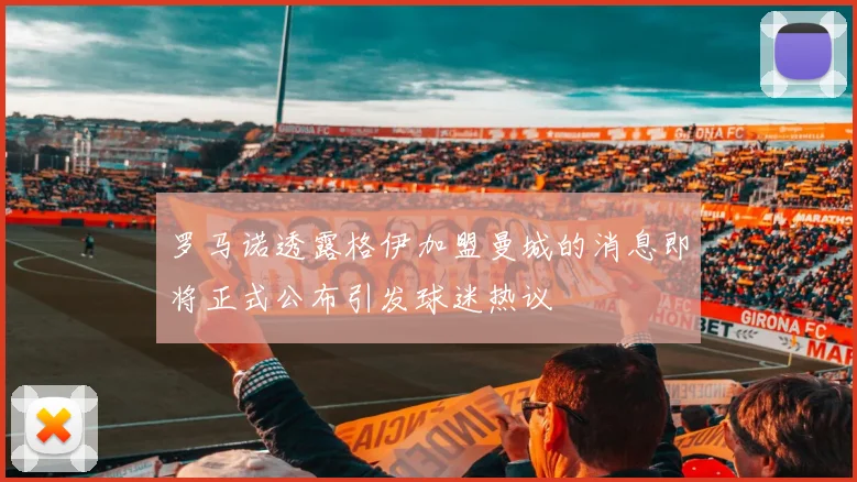 罗马诺透露格伊加盟曼城的消息即将正式公布引发球迷热议