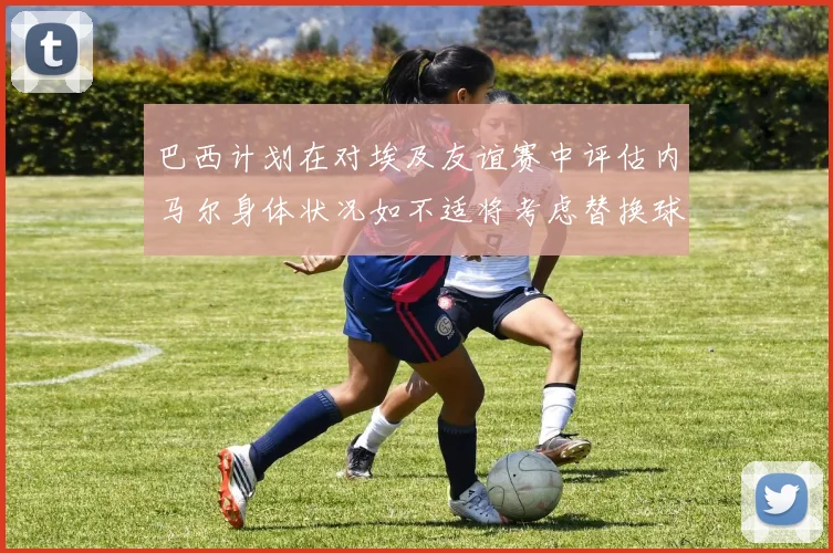 巴西计划在对埃及友谊赛中评估内马尔身体状况如不适将考虑替换球员