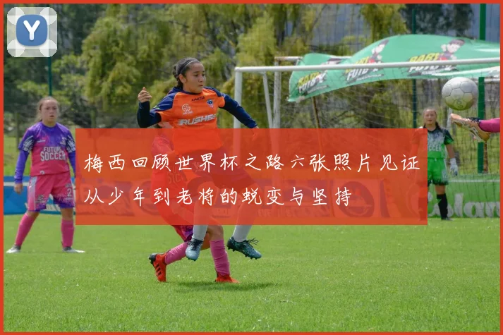 梅西回顾世界杯之路六张照片见证从少年到老将的蜕变与坚持